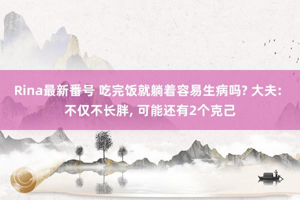 Rina最新番号 吃完饭就躺着容易生病吗? 大夫: 不仅不长胖， 可能还有2个克己