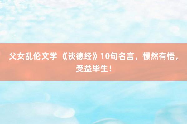 父女乱伦文学 《谈德经》10句名言，憬然有悟，受益毕生！