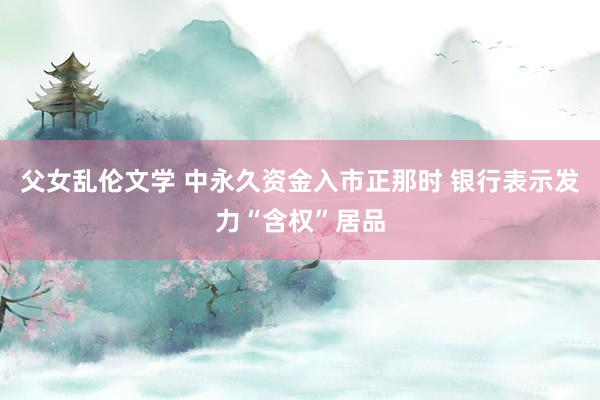 父女乱伦文学 中永久资金入市正那时 银行表示发力“含权”居品