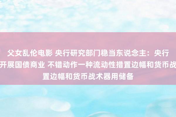 父女乱伦电影 央行研究部门稳当东说念主：央行在二级商场开展国债商业 不错动作一种流动性措置边幅和货币战术器用储备