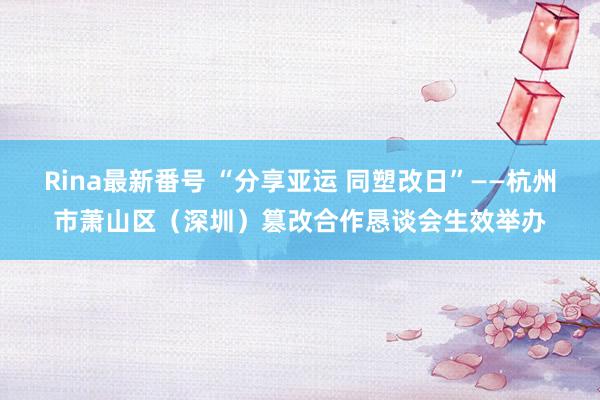 Rina最新番号 “分享亚运 同塑改日”——杭州市萧山区（深圳）篡改合作恳谈会生效举办