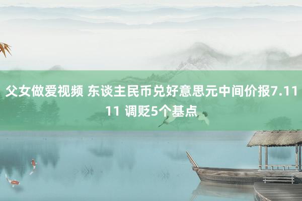 父女做爱视频 东谈主民币兑好意思元中间价报7.1111 调贬5个基点