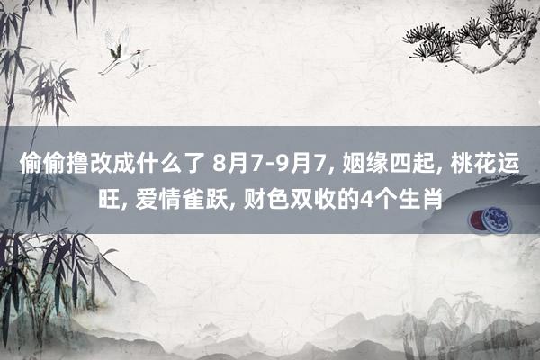 偷偷撸改成什么了 8月7-9月7， 姻缘四起， 桃花运旺， 爱情雀跃， 财色双收的4个生肖