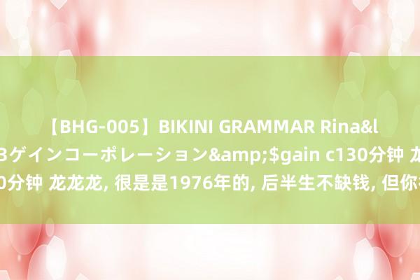 【BHG-005】BIKINI GRAMMAR Rina</a>2017-04-23ゲインコーポレーション&$gain c130分钟 龙龙龙， 很是是1976年的， 后半生不缺钱， 但你得建设在这几个月