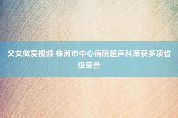 父女做爱视频 株洲市中心病院超声科荣获多项省级荣誉