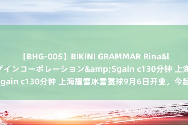 【BHG-005】BIKINI GRAMMAR Rina</a>2017-04-23ゲインコーポレーション&$gain c130分钟 上海耀雪冰雪寰球9月6日开业，今起可购票