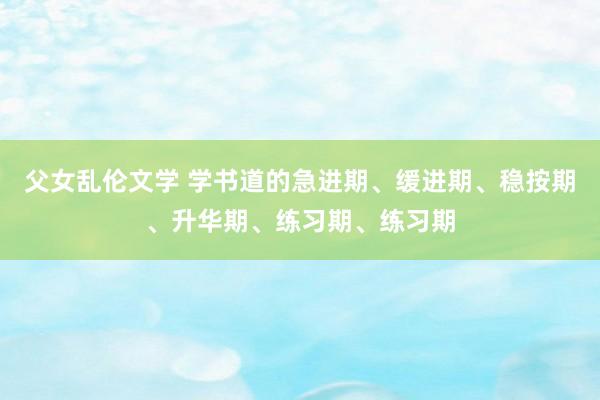 父女乱伦文学 学书道的急进期、缓进期、稳按期、升华期、练习期、练习期