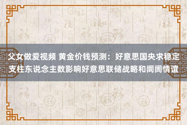 父女做爱视频 黄金价钱预测：好意思国央求稳定支柱东说念主数影响好意思联储战略和阛阓情谊