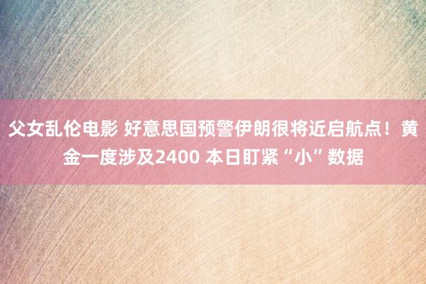 父女乱伦电影 好意思国预警伊朗很将近启航点！黄金一度涉及2400 本日盯紧“小”数据