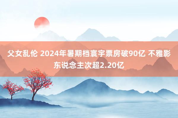 父女乱伦 2024年暑期档寰宇票房破90亿 不雅影东说念主次超2.20亿