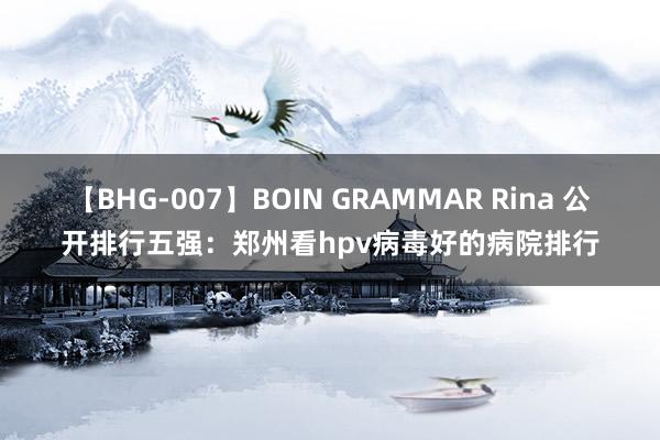 【BHG-007】BOIN GRAMMAR Rina 公开排行五强：郑州看hpv病毒好的病院排行