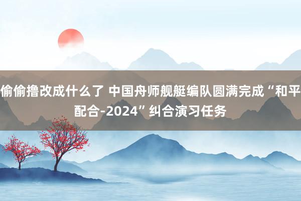 偷偷撸改成什么了 中国舟师舰艇编队圆满完成“和平配合-2024”纠合演习任务