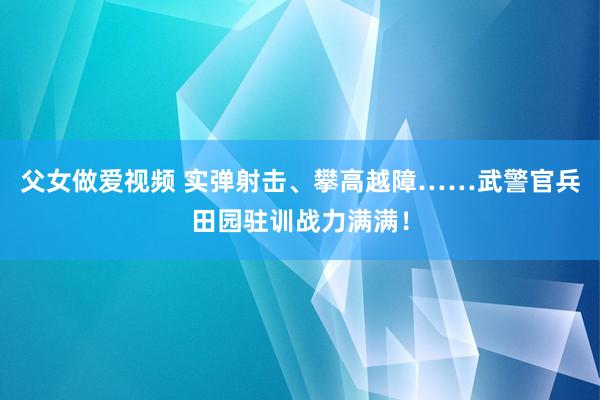 父女做爱视频 实弹射击、攀高越障……武警官兵田园驻训战力满满！