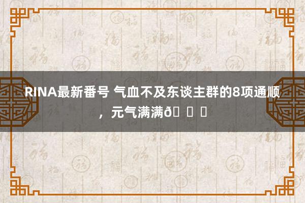 RINA最新番号 气血不及东谈主群的8项通顺，元气满满?