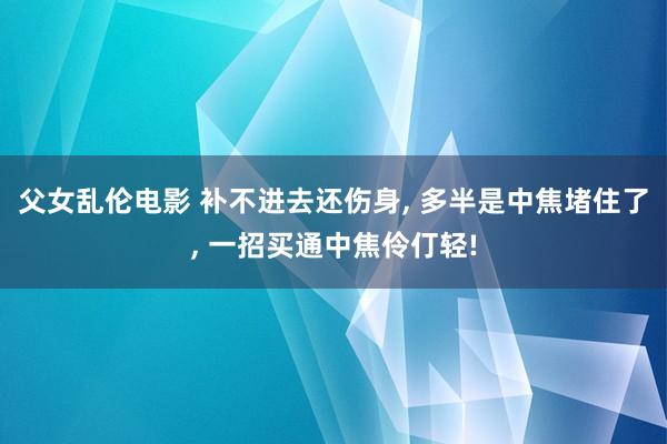 父女乱伦电影 补不进去还伤身， 多半是中焦堵住了， 一招买通中焦伶仃轻!