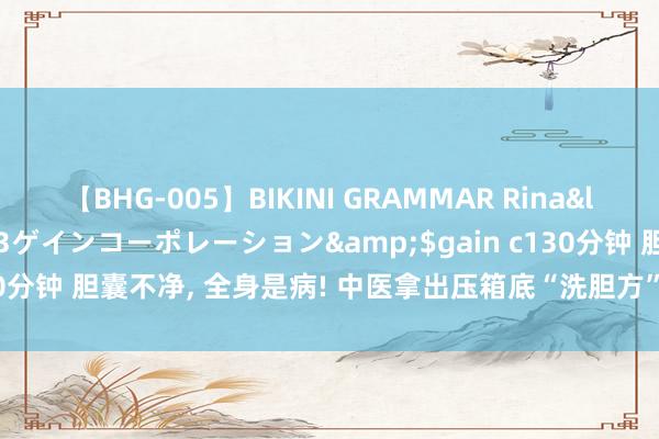 【BHG-005】BIKINI GRAMMAR Rina</a>2017-04-23ゲインコーポレーション&$gain c130分钟 胆囊不净， 全身是病! 中医拿出压箱底“洗胆方”， 结石息肉洗干净