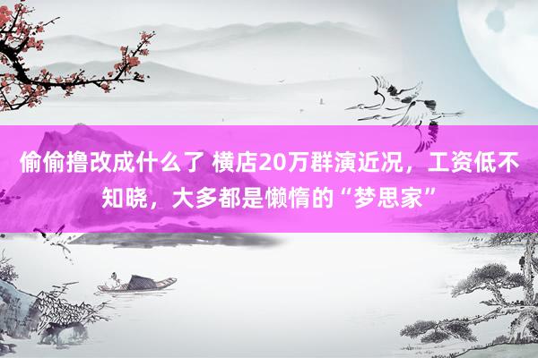 偷偷撸改成什么了 横店20万群演近况，工资低不知晓，大多都是懒惰的“梦思家”