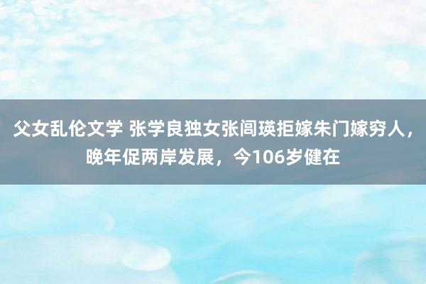 父女乱伦文学 张学良独女张闾瑛拒嫁朱门嫁穷人，晚年促两岸发展，今106岁健在