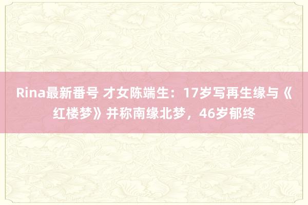 Rina最新番号 才女陈端生：17岁写再生缘与《红楼梦》并称南缘北梦，46岁郁终