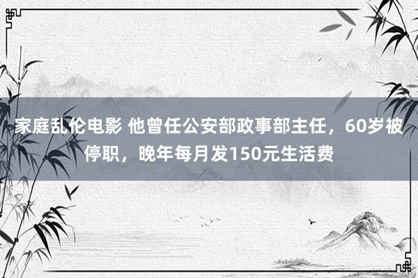 家庭乱伦电影 他曾任公安部政事部主任，60岁被停职，晚年每月发150元生活费