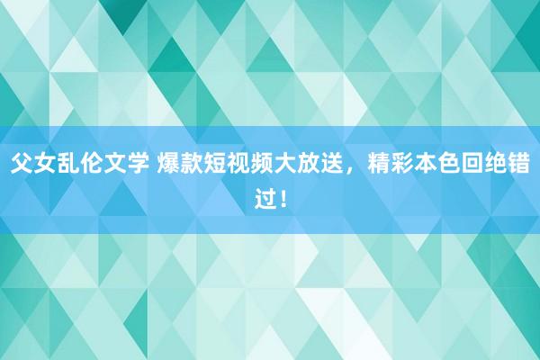 父女乱伦文学 爆款短视频大放送，精彩本色回绝错过！