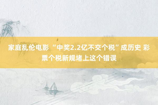 家庭乱伦电影 “中奖2.2亿不交个税”成历史 彩票个税新规堵上这个错误