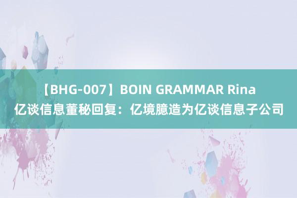 【BHG-007】BOIN GRAMMAR Rina 亿谈信息董秘回复：亿境臆造为亿谈信息子公司