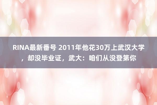 RINA最新番号 2011年他花30万上武汉大学，却没毕业证，武大：咱们从没登第你