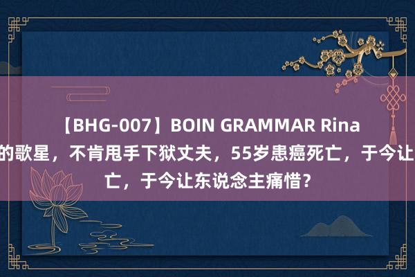 【BHG-007】BOIN GRAMMAR Rina 曾是众所周知的歌星，不肯甩手下狱丈夫，55岁患癌死亡，于今让东说念主痛惜？