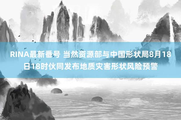 RINA最新番号 当然资源部与中国形状局8月18日18时伙同发布地质灾害形状风险预警