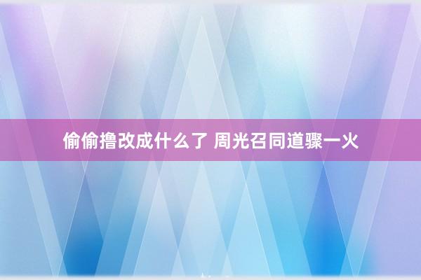 偷偷撸改成什么了 周光召同道骤一火