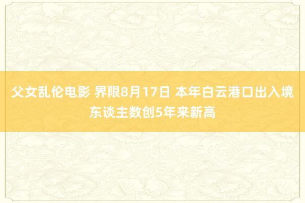 父女乱伦电影 界限8月17日 本年白云港口出入境东谈主数创5年来新高