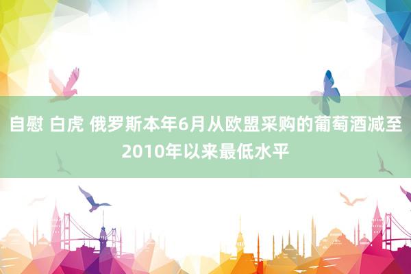 自慰 白虎 俄罗斯本年6月从欧盟采购的葡萄酒减至2010年以来最低水平