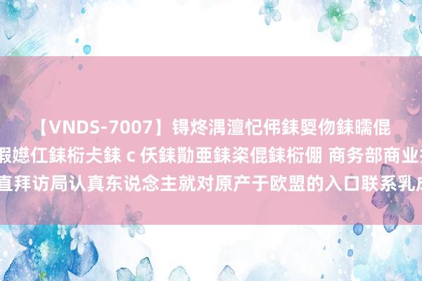 【VNDS-7007】锝炵湡澶忋伄銇娿伆銇曘倱锝?鐔熷コ銇犮仯銇﹁倢瑕嬨仜銇椼仧銇ｃ仸銇勩亜銇栥倱銇椼倗 商务部商业扶直拜访局认真东说念主就对原产于欧盟的入口联系乳成品发起反补贴拜访答记者问