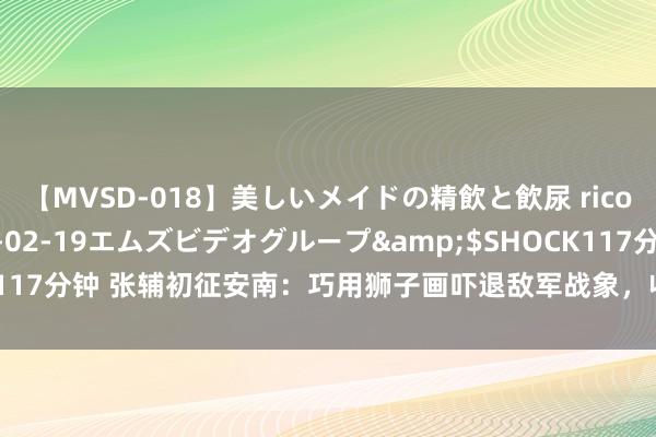 【MVSD-018】美しいメイドの精飲と飲尿 rico</a>2007-02-19エムズビデオグループ&$SHOCK117分钟 张辅初征安南：巧用狮子画吓退敌军战象，收回已颓废四百年的安南