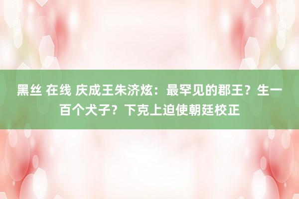 黑丝 在线 庆成王朱济炫：最罕见的郡王？生一百个犬子？下克上迫使朝廷校正