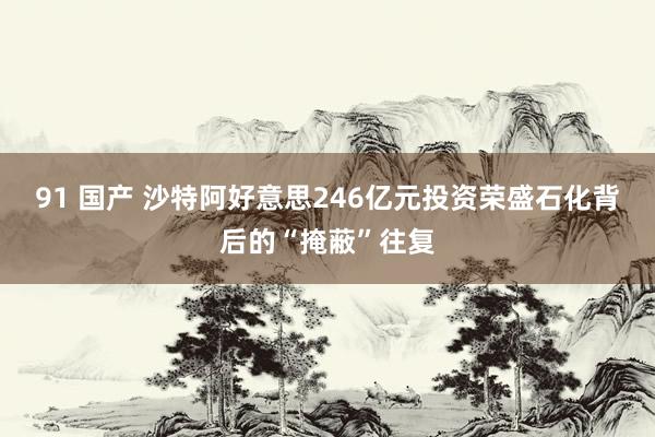 91 国产 沙特阿好意思246亿元投资荣盛石化背后的“掩蔽”往复