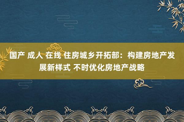 国产 成人 在线 住房城乡开拓部：构建房地产发展新样式 不时优化房地产战略