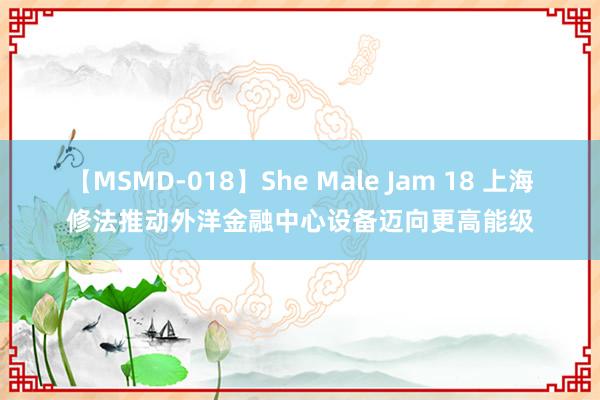 【MSMD-018】She Male Jam 18 上海修法推动外洋金融中心设备迈向更高能级