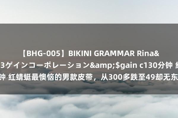 【BHG-005】BIKINI GRAMMAR Rina</a>2017-04-23ゲインコーポレーション&$gain c130分钟 红蜻蜓最懊恼的男款皮带，从300多跌至49却无东说念主知，着实是太可惜