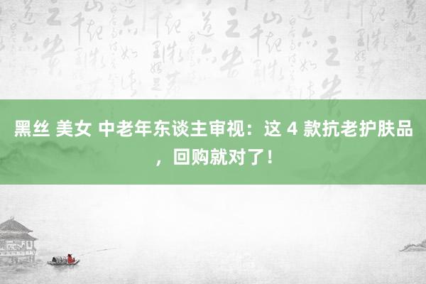 黑丝 美女 中老年东谈主审视：这 4 款抗老护肤品，回购就对了！