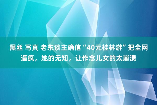 黑丝 写真 老东谈主确信“40元桂林游”把全网逼疯，她的无知，让作念儿女的太崩溃