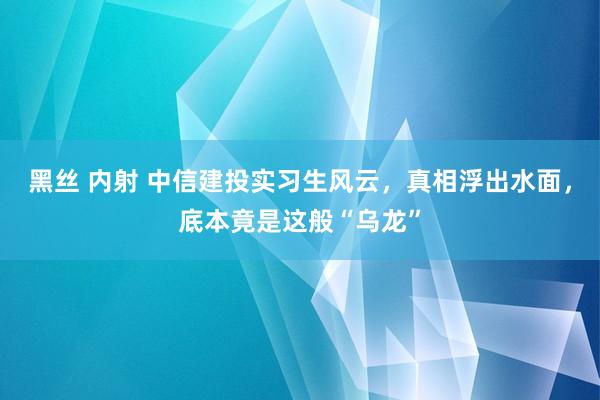 黑丝 内射 中信建投实习生风云，真相浮出水面，底本竟是这般“乌龙”