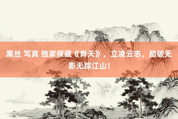 黑丝 写真 独家保藏《青天》，立凌云志，踏破无影无踪江山！