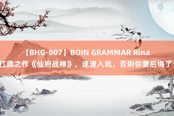 【BHG-007】BOIN GRAMMAR Rina 扛鼎之作《仙府战神》，速速入坑，否则你要后悔了！