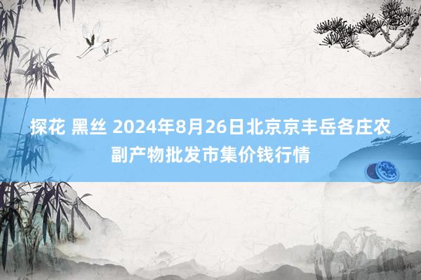 探花 黑丝 2024年8月26日北京京丰岳各庄农副产物批发市集价钱行情