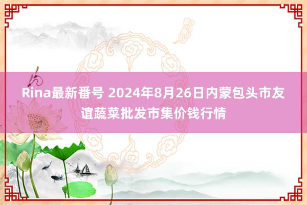 Rina最新番号 2024年8月26日内蒙包头市友谊蔬菜批发市集价钱行情