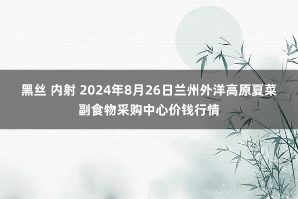 黑丝 内射 2024年8月26日兰州外洋高原夏菜副食物采购中心价钱行情