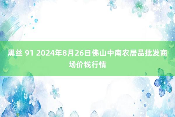 黑丝 91 2024年8月26日佛山中南农居品批发商场价钱行情