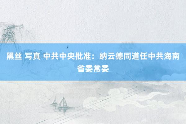 黑丝 写真 中共中央批准：纳云德同道任中共海南省委常委